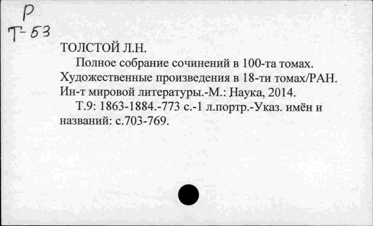 ﻿р
толстой л.н.
Полное собрание сочинений в 100-та томах.
Художественные произведения в 18-ти томах/РАН.
Ин-т мировой литературы.-М.: Наука, 2014.
Т.9: 1863-1884.-773 с.-1 л.портр.-Указ. имён и названий: с.703-769.